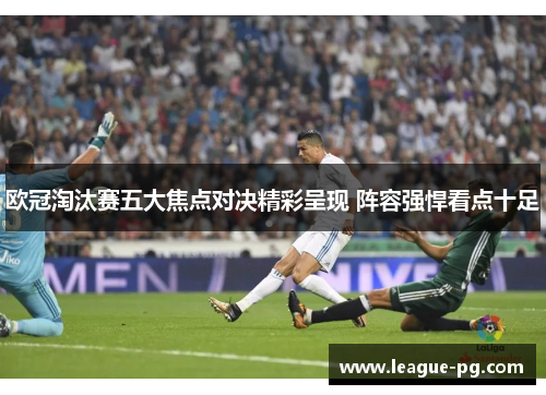 欧冠淘汰赛五大焦点对决精彩呈现 阵容强悍看点十足