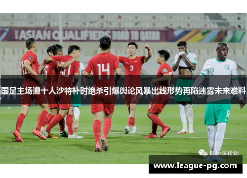 国足主场遭十人沙特补时绝杀引爆舆论风暴出线形势再陷迷雾未来难料
