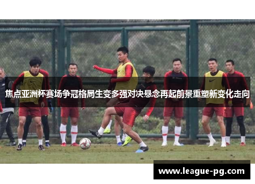 焦点亚洲杯赛场争冠格局生变多强对决悬念再起前景重塑新变化走向